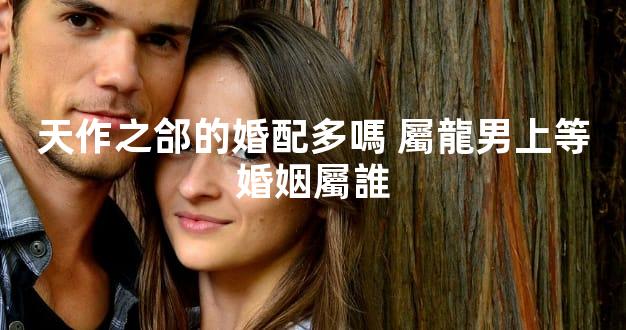 天作之郃的婚配多嗎 屬龍男上等婚姻屬誰